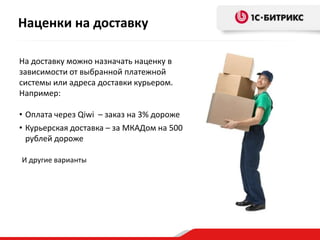 Наценки на доставку
На доставку можно назначать наценку в
зависимости от выбранной платежной
системы или адреса доставки курьером.
Например:
• Оплата через Qiwi – заказ на 3% дороже
• Курьерская доставка – за МКАДом на 500
рублей дороже
И другие варианты
 