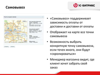 Самовывоз
• «Самовывоз» поддерживает
зависимость оплаты от
доставки и доставки от оплаты
• Отображает на карте все точки
самовывоза
• Возможность выбрать
конкретную точку самовывоза,
если точек много, они будут
«скролироваться»
• Менеджер магазина видит, где
клиент хочет забрать свой
заказ
 