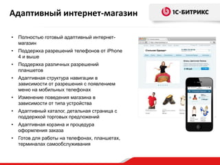 • Полностью готовый адаптивный интернет-
магазин
• Поддержка разрешений телефонов от iPhone
4 и выше
• Поддержка различных разрешений
планшетов
• Адаптивная структура навигации в
зависимости от разрешения с появлением
меню на мобильных телефонах
• Изменение поведения магазина в
зависимости от типа устройства
• Адаптивный каталог, детальная страница с
поддержкой торговых предложений
• Адаптивная корзина и процедура
оформления заказа
• Готов для работы на телефонах, планшетах,
терминалах самообслуживания
Адаптивный интернет-магазин
 