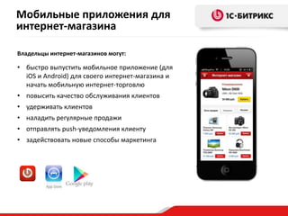 Мобильные приложения для
интернет-магазина
Владельцы интернет-магазинов могут:
• быстро выпустить мобильное приложение (для
iOS и Android) для своего интернет-магазина и
начать мобильную интернет-торговлю
• повысить качество обслуживания клиентов
• удерживать клиентов
• наладить регулярные продажи
• отправлять push-уведомления клиенту
• задействовать новые способы маркетинга
 