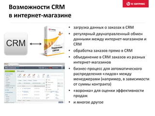 • загрузка данных о заказах в CRM
• регулярный двунаправленный обмен
данными между интернет-магазином и
CRM
• обработка заказов прямо в CRM
• объединение в CRM заказов из разных
интернет-магазинов
• бизнес-процесс для автоматического
распределения «лидов» между
менеджерами (например, в зависимости
от суммы контракта)
• «воронка» для оценки эффективности
продаж
• и многое другое
CRM
Возможности CRM
в интернет-магазине
 