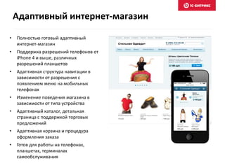• Полностью готовый адаптивный
интернет-магазин
• Поддержка разрешений телефонов от
iPhone 4 и выше, различных
разрешений планшетов
• Адаптивная структура навигации в
зависимости от разрешения с
появлением меню на мобильных
телефонах
• Изменение поведения магазина в
зависимости от типа устройства
• Адаптивный каталог, детальная
страница с поддержкой торговых
предложений
• Адаптивная корзина и процедура
оформления заказа
• Готов для работы на телефонах,
планшетах, терминалах
самообслуживания
Адаптивный интернет-магазин
 