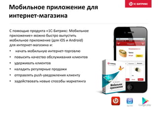 С помощью продукта «1С-Битрикс: Мобильное
приложение» можно быстро выпустить
мобильное приложение (для iOS и Android)
для интернет-магазина и:
• начать мобильную интернет-торговлю
• повысить качество обслуживания клиентов
• удерживать клиентов
• наладить регулярные продажи
• отправлять push-уведомления клиенту
• задействовать новые способы маркетинга
Мобильное приложение для
интернет-магазина
 