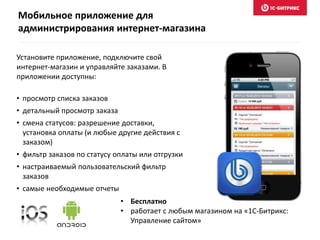 Мобильное приложение для
администрирования интернет-магазина
• Бесплатно
• работает с любым магазином на «1С-Битрикс:
Управление сайтом»
Установите приложение, подключите свой
интернет-магазин и управляйте заказами. В
приложении доступны:
• просмотр списка заказов
• детальный просмотр заказа
• смена статусов: разрешение доставки,
установка оплаты (и любые другие действия с
заказом)
• фильтр заказов по статусу оплаты или отгрузки
• настраиваемый пользовательский фильтр
заказов
• самые необходимые отчеты
 