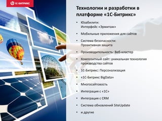 Технологии и разработки в
платформе «1С-Битрикс»
• Юзабилити:
Интерфейс «Эрмитаж»
• Мобильные приложения для сайтов
• Система безопасности:
Проактивная защита
• Производительность: Веб-кластер
• Композитный сайт: уникальная технология
производства сайтов
• 1C-Битрикс: Персонализация
• «1С-Битрикс BigData»
• Многосайтовость
• Интеграция с «1С»
• Интеграция с CRM
• Система обновлений SiteUpdate
• и другие
 