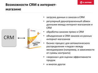 Возможности CRM в интернет-
магазине
• загрузка данных о заказах в CRM
• регулярный двунаправленный обмен
данными между интернет-магазином и
CRM
• обработка заказов прямо в CRM
• объединение в CRM заказов из разных
интернет-магазинов
• бизнес-процесс для автоматического
распределения «лидов» между
менеджерами (например, в зависимости
от суммы контракта)
• «воронка» для оценки эффективности
продаж
• и многое другое
CRM
 