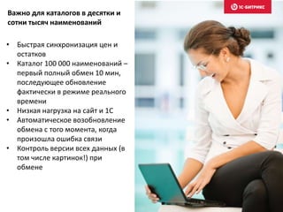 • Быстрая синхронизация цен и
остатков
• Каталог 100 000 наименований –
первый полный обмен 10 мин,
последующее обновление
фактически в режиме реального
времени
• Низкая нагрузка на сайт и 1С
• Автоматическое возобновление
обмена с того момента, когда
произошла ошибка связи
• Контроль версии всех данных (в
том числе картинок!) при
обмене
Важно для каталогов в десятки и
сотни тысяч наименований
 