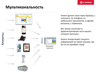 Клиент делает заказ через браузер, с
планшета, по телефону, из
мобильного приложения, в офлайн
магазине, с терминала.
Все заказы поступают в
административную часть вашего
интернет-магазина.
Клиент всегда может получить
информацию по своим заказам, где
бы он ни приобрел товар.
Клиенты
Интернет-
магазин
Заказы
Мультиканальность
 