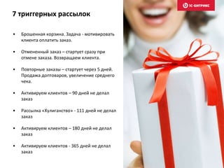• Брошенная корзина. Задача - мотивировать
клиента оплатить заказ.
• Отмененный заказ – стартует сразу при
отмене заказа. Возвращаем клиента.
• Повторные заказы – стартует через 5 дней.
Продажа доптоваров, увеличение среднего
чека.
• Активируем клиентов – 90 дней не делал
заказ
• Рассылка «Хулиганство» - 111 дней не делал
заказ
• Активируем клиентов – 180 дней не делал
заказ
• Активируем клиентов - 365 дней не делал
заказ
7 триггерных рассылок
 