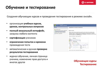 Обучающие курсы
Тестирование
• организация учебных курсов,
уроков, контрольных вопросов
• полный визуальный интерфейс,
загрузка любого контента
• сертификация учеников
• ограничение попыток и времени
прохождения теста
• автоматическая и ручная проверка
результатов тестирования
• журнал обучения, личная страница
ученика, изменение прав доступа и
многое другое
Создания обучающих курсов и проведения тестирования в режиме онлайн.
Обучение и тестирование
 