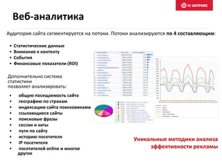 • общую посещаемость сайта
• географию по странам
• индексацию сайта поисковиками
• ссылающиеся сайты
• поисковые фразы
• сессии и хиты
• пути по сайту
• историю посетителя
• IP посетителя
• посетителей online и многое
другое
Аудитория сайта сегментируется на потоки. Потоки анализируются по 4 составляющим:
Дополнительно система
статистики
позволяет анализировать:
• Статистические данные
• Внимание к контенту
• События
• Финансовые показатели (ROI)
Уникальные методики анализа
эффективности рекламы
Веб-аналитика
 