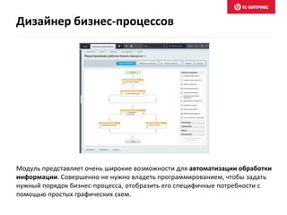 Модуль представляет очень широкие возможности для автоматизации обработки
информации. Совершенно не нужно владеть программированием, чтобы задать
нужный порядок бизнес-процесса, отобразить его специфичные потребности с
помощью простых графических схем.
Дизайнер бизнес-процессов
 