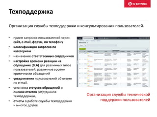 Организация службы техподдержки и консультирования пользователей.
• прием запросов пользователей через
сайт, e-mail, форум, по телефону
• классификация запросов по
категориям
• назначение ответственных сотрудников
• настройка времени реакции на
обращение (SLA) для различных типов
пользователей, различные уровни
критичности обращений
• уведомление пользователей об ответе
по e-mail.
• установка статусов обращений и
оценок ответов сотрудников
техподдержки,
• отчеты о работе службы техподдержки
и многое другое
Организация службы технической
поддержки пользователей
Техподдержка
 