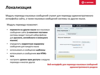 Модуль перевода языковых сообщений служит для перевода административного
интерфейса сайта, а также языковых сообщений системы на другие языки.
• перевести на другие языки все языковые
сообщения сайта (в комплект поставки
системы входит полный набор файлов
для русского, английского и немецкого
языков)
• определить корректную кодировку
сообщения для каждого языка
• использовать в сообщении шаблоны
• использовать в сообщениях все HTML-
теги
• настроить уровни прав доступа к модулю
перевода и многое другое
Модуль перевода позволяет:
Веб-интерфейс для перевода языковых сообщений
административного раздела
Локализация
 