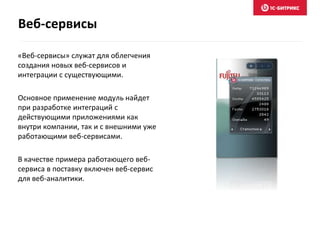 «Веб-сервисы» служат для облегчения
создания новых веб-сервисов и
интеграции с существующими.
Основное применение модуль найдет
при разработке интеграций с
действующими приложениями как
внутри компании, так и с внешними уже
работающими веб-сервисами.
В качестве примера работающего веб-
сервиса в поставку включен веб-сервис
для веб-аналитики.
Веб-сервисы
 