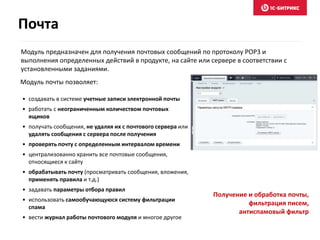 Модуль предназначен для получения почтовых сообщений по протоколу POP3 и
выполнения определенных действий в продукте, на сайте или сервере в соответствии с
установленными заданиями.
• создавать в системе учетные записи электронной почты
• работать с неограниченным количеством почтовых
ящиков
• получать сообщения, не удаляя их с почтового сервера или
удалять сообщения с сервера после получения
• проверять почту с определенным интервалом времени
• централизованно хранить все почтовые сообщения,
относящиеся к сайту
• обрабатывать почту (просматривать сообщения, вложения,
применять правила и т.д.)
• задавать параметры отбора правил
• использовать самообучающуюся систему фильтрации
спама
• вести журнал работы почтового модуля и многое другое
Модуль почты позволяет:
Получение и обработка почты,
фильтрация писем,
антиспамовый фильтр
Почта
 
