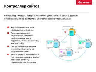 Управление множеством
независимых веб-сайтов
Администрирование
подчиненных сайтов без
необходимости знать
параметры учетных записей на
каждом сайте.
Централизованная раздача
(трансляция) контента на
подчиненные сайты
Единая система авторизации и
разграничения доступа между
всеми веб-сайтами,
связанными контроллером.
Контроллер сайтов
Контроллер - модуль, который позволяет устанавливать связь с другими
независимыми веб-сайтами и централизованно управлять ими.
 