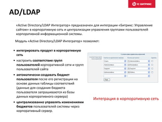 Интеграция в корпоративную сеть
• интегрировать продукт в корпоративную
сеть
• настроить соответствие групп
пользователей корпоративной сети и групп
пользователей сайта
• автоматически создавать бюджет
пользователя после его регистрации на
основе данных таблицы соответствий
(данные для создания бюджета
пользователя запрашиваются из базы
данных корпоративного сервера)
• централизованно управлять изменениями
бюджетов пользователей системы через
корпоративный сервер.
Модуль «Active Directory/LDAP Интегратор» позволяет:
«Active Directory/LDAP Интегратор» предназначен для интеграции «Битрикс: Управление
сайтом» в корпоративную сеть и централизации управления группами пользователей
корпоративной информационной системы.
AD/LDAP
 