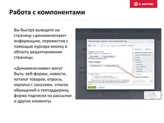 Вы быстро выведете на
страницу «динамическую»
информацию, переместив с
помощью курсора иконку в
область редактирования
страницы.
«Динамическими» могут
быть: веб-формы, новости,
каталог товаров, опросы,
корзина с заказами, список
обращений в техподдержку,
форма подписки на рассылки
и другие элементы.
Работа с компонентами
 