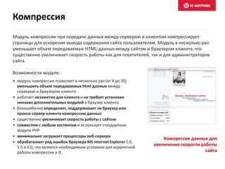 Модуль компрессии при передаче данных между сервером и клиентом компрессирует
страницы для ускорения вывода содержания сайта пользователям. Модуль в несколько раз
уменьшает объем передаваемых HTML-данных между сайтом и браузером клиента, что
существенно увеличивает скорость работы как для посетителей, так и для администраторов
сайта.
Возможности модуля:
• модуль компрессии позволяет в несколько раз (от 4 до 20)
уменьшить объем передаваемых html-данных между
сервером и браузером клиента
• работает незаметно для клиента и не требует установки
никаких дополнительных модулей в браузер клиента
• безошибочно определяет, поддерживает ли браузер или
прокси-сервер клиента компрессию данных
• существенно увеличивает скорость работы с сайтом
• совместим с любым хостингом и использует стандартные
модули PHP
• минимально загружает процессоры веб-сервера
• обрабатывает ряд ошибок браузера MS Internet Explorer 5.0,
5.5 и 6.0, что является необходимым условием для корректной
работы компрессии в IE.
Компрессия данных для
увеличения скорости работы
сайта
Компрессия
 