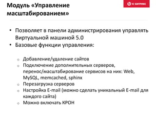 • Позволяет в панели администрирования управлять
Виртуальной машиной 5.0
• Базовые функции управления:
o Добавление/удаление сайтов
o Подключение дополнительных серверов,
перенос/масштабирование сервисов на них: Web,
MySQL, memcached, sphinx
o Перезагрузка серверов
o Настройка E-mail (можно сделать уникальный E-mail для
каждого сайта)
o Можно включать КРОН
Модуль «Управление
масштабированием»
 