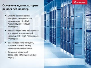 • Обеспечение высокой
доступности сервиса (так
называемые HA - High
Availability или Failover
кластеры)
• Масштабирование веб-проекта
в условиях возрастающей
нагрузки (HP - High Performance
кластеры)
• Балансирование нагрузки,
трафика, данных между
несколькими серверами.
• Создание целостной
резервной копии данных для
MySQL.
Основные задачи, которые
решает веб-кластер:
 