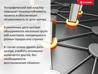 Географический веб-кластер
повышает отказоустойчивость
проекта и обеспечивает
независимость от дата-центра.
В различных дата-центрах
объединяются несколько групп
веб-кластеров, находящихся в
разных городах или странах.
В случае отказа одного дата-
центра, в работу мгновенно
включается другой, без
необходимости
восстановления «бэкапа».
 