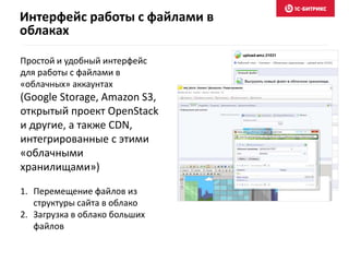 Интерфейс работы с файлами в
облаках
Простой и удобный интерфейс
для работы с файлами в
«облачных» аккаунтах
(Google Storage, Amazon S3,
открытый проект OpenStack
и другие, а также CDN,
интегрированные с этими
«облачными
хранилищами»)
1. Перемещение файлов из
структуры сайта в облако
2. Загрузка в облако больших
файлов
 