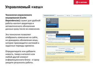 Технология управляемого
кеширования (Сache
Dependencies) служит для удобной
работы контент-редактора и
автоматического обновления
данных сразу после их изменения.
Эта технология позволяет
отображать изменения на сайте,
не дожидаясь обновления кеша,
которое производится системой в
заданные периоды времени.
Отредактируете или добавите
новость, товар в каталоге или
любой другой элемент
информационного блока - и сразу
увидите результаты работы.
Управляемый «кеш»
 