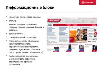 • новостная лента, пресс-релизы;
• статьи;
• каталог товаров, сравнение
товаров, параметрический поиск в
каталоге;
• архив файлов;
• список вакансий, проектов;
• сложные каталоги с большим
количеством свойств,
иерархическими свойствами,
связями с другими каталогами
(аксессуары, статьи по теме и т.п.);
• любые объекты, для которых
можно описать свойства и
взаимосвязи с другими
объектами.
Информационные блоки
 