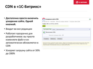 CDN в «1С-Битрикс»
• Достаточно просто включить
ускорение сайта. Одной
кнопкой.
• Входит во все редакции
• Работает прозрачно для
разработчиков: вы просто
изменяете файл и он
автоматически обновляется в
CDN
• Ускоряет загрузку сайта от 30%
до 200%
 