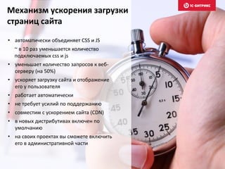 Механизм ускорения загрузки
страниц сайта
• автоматически объединяет CSS и JS
~ в 10 раз уменьшается количество
подключаемых css и js
• уменьшает количество запросов к веб-
серверу (на 50%)
• ускоряет загрузку сайта и отображение
его у пользователя
• работает автоматически
• не требует усилий по поддержанию
• совместим с ускорением сайта (CDN)
• в новых дистрибутивах включен по
умолчанию
• на своих проектах вы сможете включить
его в административной части
 