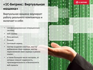 «1С-Битрикс: Виртуальная
машина»
Виртуальная машина эмулирует
работу реального компьютера и
включает в себя:
• сконфигурированную операционную
систему;
• веб-сервер;
• базу данных;
• firewall;
• почтовый сервер;
• мастер создания кластера, мастер
добавления slave-сервера, мастер
переключения slave-сервера в режим
master;
• а также большое число настроек, от
которых зависит надежность,
производительность и безопасность
веб-проекта.
 
