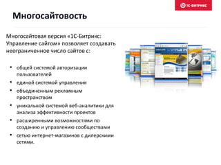 Многосайтовая версия «1С-Битрикс:
Управление сайтом» позволяет создавать
неограниченное число сайтов с:
• общей системой авторизации
пользователей
• единой системой управления
• объединенным рекламным
пространством
• уникальной системой веб-аналитики для
анализа эффективности проектов
• расширенными возможностями по
созданию и управлению сообществами
• сетью интернет-магазинов с дилерскими
сетями.
Многосайтовость
 