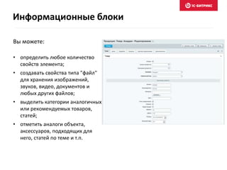 Вы можете:
• определить любое количество
свойств элемента;
• создавать свойства типа "файл"
для хранения изображений,
звуков, видео, документов и
любых других файлов;
• выделить категории аналогичных
или рекомендуемых товаров,
статей;
• отметить аналоги объекта,
аксессуаров, подходящих для
него, статей по теме и т.п.
Информационные блоки
 