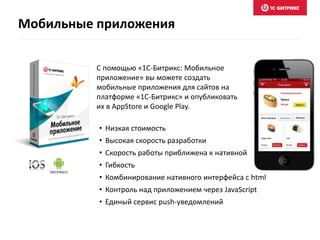 Мобильные приложения
С помощью «1С-Битрикс: Мобильное
приложение» вы можете создать
мобильные приложения для сайтов на
платформе «1С-Битрикс» и опубликовать
их в AppStore и Google Play.
• Низкая стоимость
• Высокая скорость разработки
• Скорость работы приближена к нативной
• Гибкость
• Комбинирование нативного интерфейса с html
• Контроль над приложением через JavaScript
• Единый сервис push-уведомлений
 