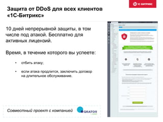 Совместный проект с компанией
10 дней непрерывной защиты, в том
числе под атакой. Бесплатно для
активных лицензий.
Время, в течение которого вы успеете:
Защита от DDoS для всех клиентов
«1С-Битрикс»
• отбить атаку;
• если атака продлится, заключить договор
на длительное обслуживание.
 