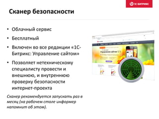 • Облачный сервис
• Бесплатный
• Включен во все редакции «1С-
Битрикс: Управление сайтом»
• Позволяет нетехническому
специалисту провести и
внешнюю, и внутреннюю
проверку безопасности
интернет-проекта
Сканер рекомендуется запускать раз в
месяц (на рабочем столе информер
напомнит об этом).
Сканер безопасности
 