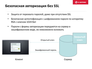 Безопасная авторизация без SSL
• Защита от перехвата паролей, даже при отсутствии SSL
• Безопасная аутентификация с шифрованием пароля по алгоритму
RSA с ключом 1024 бит
• Пароли с формы авторизации передаются на сервер в
зашифрованном виде, их невозможно взломать
Сервер
Закрытый
ключ
Клиент
Открытый ключ
Зашифрованный пароль
 