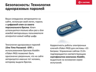 Ваши сотрудники авторизуются на
сайте, используя свой логин, пароль
и цифровой ключ со своего
персонального брелка. Ключ
используется только один раз и для
каждой авторизации пользователя
генерится новый набор цифр.
Технология одноразовых паролей
(One Time Password - OTP) с
использованием брелков Aladdin
eToken PASS позволяет быть
однозначно уверенным, что на сайте
авторизуется именно тот человек,
которому выдали брелок.
Корректность работы электронных
ключей eToken PASS для системы «1С-
Битрикс: Управление сайтом 15.0»
подтверждается соответствующим
сертификатом компании Aladdin,
выданным на основании серии
испытаний.
Безопасность: Технология
одноразовых паролей
 
