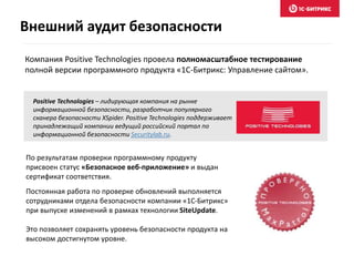Компания Positive Technologies провела полномасштабное тестирование
полной версии программного продукта «1С-Битрикс: Управление сайтом».
Positive Technologies – лидирующая компания на рынке
информационной безопасности, разработчик популярного
сканера безопасности XSpider. Positive Technologies поддерживает
принадлежащий компании ведущий российский портал по
информационной безопасности Securitylab.ru.
По результатам проверки программному продукту
присвоен статус «Безопасное веб-приложение» и выдан
сертификат соответствия.
Постоянная работа по проверке обновлений выполняется
сотрудниками отдела безопасности компании «1С-Битрикс»
при выпуске изменений в рамках технологии SiteUpdate.
Это позволяет сохранять уровень безопасности продукта на
высоком достигнутом уровне.
Внешний аудит безопасности
 