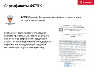 Сертификат подтверждает, что продукт
является программным средством общего
назначение со встроенными средствами
защиты от несанкционированного доступа к
информации, не содержащей сведений,
составляющих государственную тайну.
ФСТЭК (России) - Федеральная служба по техническому и
экспортному контролю.
Сертификаты ФСТЭК
 