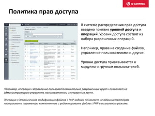 В системе распределения прав доступа
введено понятие уровней доступа и
операций. Уровни доступа состоят из
набора разрешенных операций.
Например, права на создание файлов,
управление пользователями и другие.
Уровни доступа привязываются к
модулям и группам пользователей.
Например, операция «Управление пользователями только разрешенных групп» позволяет не
администраторам управлять пользователями из указанных групп.
Операция «Ограниченная модификация файлов с PHP-кодом» позволяет не администраторам
настраивать параметры компонентов и редактировать файлы с PHP в визуальном режиме.
Политика прав доступа
 