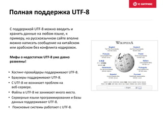 С поддержкой UTF-8 можно вводить и
хранить данные на любом языке, к
примеру, на русскоязычном сайте вполне
можно написать сообщение на китайском
или арабском без конфликта кодировок.
Мифы о недостатках UTF-8 уже давно
развеяны!
• Хостинг-провайдеры поддерживают UTF-8.
• Браузеры поддерживают UTF-8.
• С UTF-8 не возникает проблем на
веб-сервере.
• Файлы в UTF-8 не занимают много места.
• Серверные языки программирования и базы
данных поддерживают UTF-8.
• Поисковые системы работают с UTF-8.
Полная поддержка UTF-8
 