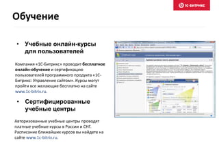 Компания «1С-Битрикс» проводит бесплатное
онлайн-обучение и сертификацию
пользователей программного продукта «1С-
Битрикс: Управление сайтом». Курсы могут
пройти все желающие бесплатно на сайте
www.1c-bitrix.ru.
• Учебные онлайн-курсы
для пользователей
• Сертифицированные
учебные центры
Авторизованные учебные центры проводят
платные учебные курсы в России и СНГ.
Расписание ближайших курсов вы найдете на
сайте www.1c-bitrix.ru.
Обучение
 