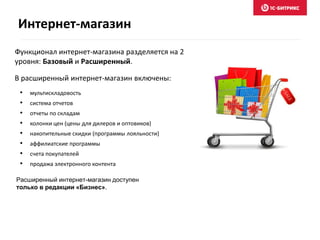 Интернет-магазин
Функционал интернет-магазина разделяется на 2
уровня: Базовый и Расширенный.
• мультискладовость
• система отчетов
• отчеты по складам
• колонки цен (цены для дилеров и оптовиков)
• накопительные скидки (программы лояльности)
• аффилиатские программы
• счета покупателей
• продажа электронного контента
Расширенный интернет-магазин доступен
только в редакции «Бизнес».
В расширенный интернет-магазин включены:
 