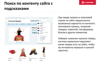 При вводе запроса в поисковой
строке на сайте предлагаются
возможные варианты из контента:
заголовков страниц, названий
товаров, новостей, тем форумов,
блогов и других элементов.
Набирая название нужного товара,
система правильно подскажет,
какие товары есть на сайте, чтобы
вы мгновенно перешли к нужной
карточке.
Поиск по контенту сайта с
подсказками
 