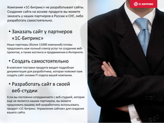 • Заказать сайт у партнеров
«1С-Битрикс»
Наши партнеры (более 11000 компаний) готовы
предложить вам полный спектр услуг по созданию веб-
проектов, а также хостинга и продвижения в Интернете.
• Создать самостоятельно
В комплект поставки продукта входит подробная
документация для разработчика, которая поможет вам
создать сайт силами IT-отдела вашей компании.
• Разработать сайт в своей
веб-студии
Если вы постоянно сотрудничаете с веб-студией, которая
еще не является нашим партнером, вы можете
предложить вашему веб-разработчику использовать
продукт «1С-Битрикс: Управление сайтом» для создания
вашего сайта.
Компания «1С-Битрикс» не разрабатывает сайты.
Создание сайта на основе продукта вы можете
заказать у наших партнеров в России и СНГ, либо
разработать самостоятельно.
 