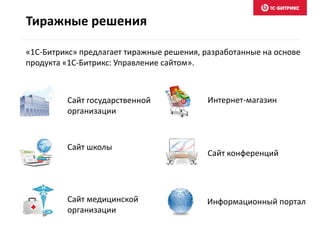 Тиражные решения
«1С-Битрикс» предлагает тиражные решения, разработанные на основе
продукта «1С-Битрикс: Управление сайтом».
Сайт государственной
организации
Сайт школы
Сайт медицинской
организации
Интернет-магазин
Сайт конференций
Информационный портал
 