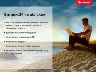 • Быстрое подключение – начать работать
можно сразу после регистрации в
облачном сервисе
• Достаточно любого браузера
• Не нужно устанавливать ПО
• Не нужно внедрять
• Не нужно учиться, чтобы освоить
• Можно начать с бесплатного тарифа для
12 сотрудников
Битрикс24 «в облаке»
 